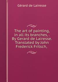 The art of painting, in all its branches, . By Gerard de Lairesse. Translated by John Frederick Fritsch, .