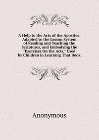 A Help to the Acts of the Apostles: Adapted to the Lesson System of Reading and Teaching the Scriptures, and Embodying the "Exercises On the Acts," Used by Children in Learning That Book