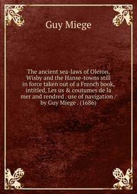 The ancient sea-laws of Oleron, Wisby and the Hanse-towns still in force taken out of a French book, intitled, Les us &amp; coutumes de la mer and rendred . use of navigation / by Guy Miege . (1686)