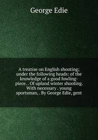 A treatise on English shooting; under the following heads: of the knowledge of a good fowling-piece. . Of upland winter shooting. With necessary . young sportsman, . By George Edie, gent.