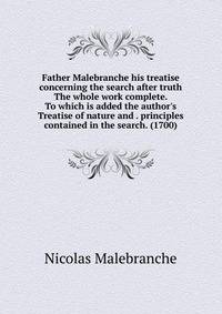 Father Malebranche his treatise concerning the search after truth The whole work complete. To which is added the author's Treatise of nature and . principles contained in the search. (1700)