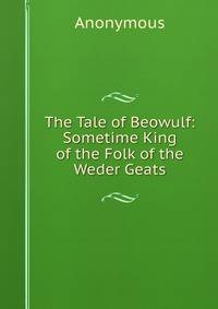The Tale of Beowulf: Sometime King of the Folk of the Weder Geats