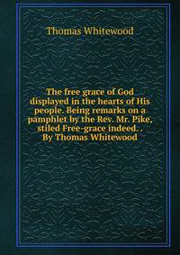 The free grace of God displayed in the hearts of His people. Being remarks on a pamphlet by the Rev. Mr. Pike, stiled Free-grace indeed. . By Thomas Whitewood.