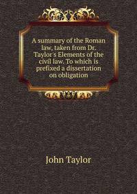 A summary of the Roman law, taken from Dr. Taylor's Elements of the civil law. To which is prefixed a dissertation on obligation.