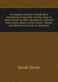 A complete practice of midwifery Consisting of upwards of forty cases or observations in that valuable art, selected from many others, in the course . female practitioners in an art so importan