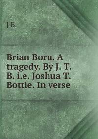 Brian Boru. A tragedy. By J. T. B. i.e. Joshua T. Bottle. In verse.