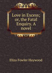 Love in Excess; or, the Fatal Enquiry. A novel.