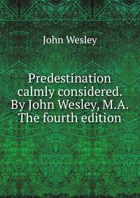 Predestination calmly considered. By John Wesley, M.A. The fourth edition.