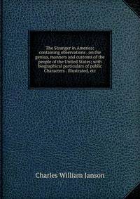 The Stranger in America: containing observations . on the genius, manners and customs of the people of the United States; with biographical particulars of public Characters . Illustrated, etc.