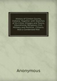 History of Clinton County, Indiana: Together with Sketches of Its Cities, Villages and Towns, Educational, Religious, Civil, Military, and Political . Citizens. Also a Condensed Hist
