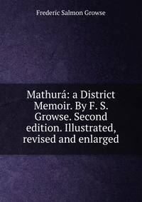 Mathura: a District Memoir. By F. S. Growse. Second edition. Illustrated, revised and enlarged.