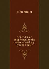 Appendix, or, supplement to the treatise of artillery: . By John Muller .