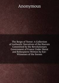 The Reign of Terror: A Collection of Authentic Narratives of the Horrors Committed by the Revolutionary Government of France Under Marat and Robespierre Written by Eye-Witnesses of the Scenes