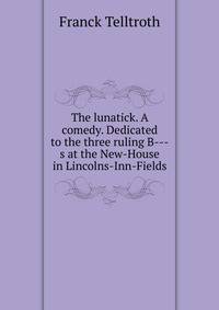 The lunatick. A comedy. Dedicated to the three ruling B---s at the New-House in Lincolns-Inn-Fields.