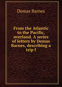 From the Atlantic to the Pacific, overland. A series of letters by Demas Barnes, describing a trip f