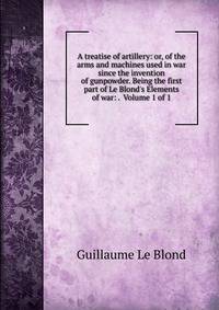 A treatise of artillery: or, of the arms and machines used in war since the invention of gunpowder. Being the first part of Le Blond's Elements of war: . Volume 1 of 1