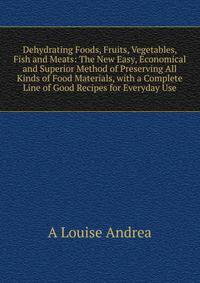 Dehydrating Foods, Fruits, Vegetables, Fish and Meats: The New Easy, Economical and Superior Method of Preserving All Kinds of Food Materials, with a Complete Line of Good Recipes for Everyday Use