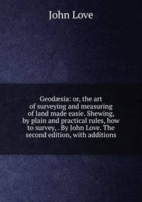 Geod?sia: or, the art of surveying and measuring of land made easie. Shewing, by plain and practical rules, how to survey, . By John Love. The second edition, with additions.