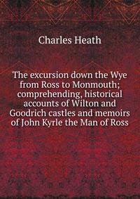 The excursion down the Wye from Ross to Monmouth; comprehending, historical accounts of Wilton and Goodrich castles and memoirs of John Kyrle the Man of Ross.