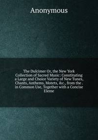 The Dulcimer Or, the New York Collection of Sacred Music: Constituting a Large and Choice Variety of New Tunes, Chants, Anthems, Motets, &amp;c., from the . in Common Use, Together with a Concise Eleme