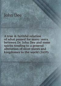 A true &amp; faithful relation of what passed for many yeers between Dr. John Dee and some spirits tending to a general alteration of most states and kingdomes in the world (1659)