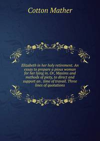 Elizabeth in her holy retirement. An essay to prepare a pious woman for her lying in. Or, Maxims and methods of piety, to direct and support an . time of travail. Three lines of quotations