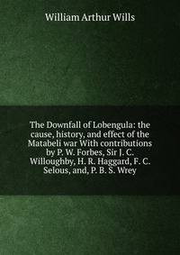 The Downfall of Lobengula: the cause, history, and effect of the Matabeli war With contributions by P. W. Forbes, Sir J. C. Willoughby, H. R. Haggard, F. C. Selous, and, P. B. S. Wrey