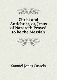 Christ and Antichrist, or, Jesus of Nazareth Proved to be the Messiah