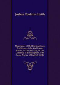 Memorials of Old Birmingham: Traditions of the Old Crown House, in Der-Yat-End, in the Lordship of Birmingham. with Some Notice of English Gilds