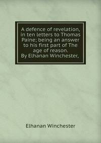 A defence of revelation, in ten letters to Thomas Paine; being an answer to his first part of The age of reason. By Elhanan Winchester, .