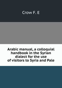 Arabic manual, a colloquial handbook in the Syrian dialect for the use of visitors to Syria and Pale