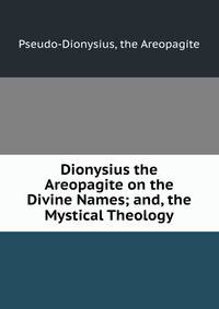 Dionysius the Areopagite on the Divine Names; and, the Mystical Theology