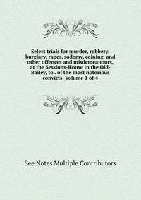 Select trials for murder, robbery, burglary, rapes, sodomy, coining, and other offences and misdemeanours, at the Sessions-House in the Old-Bailey, to . of the most notorious convicts Volume 1 of 4