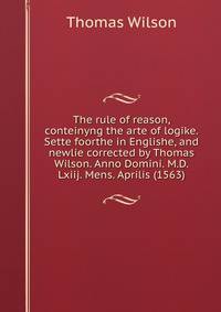 The rule of reason, conteinyng the arte of logike. Sette foorthe in Englishe, and newlie corrected by Thomas Wilson. Anno Domini. M.D.Lxiij. Mens. Aprilis (1563)