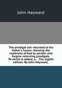 The prodigal son returned to his father's house: shewing the readiness of God to pardon and forgive returning prodigals. To which is added, a . . The eighth edition. By John Hayward, .