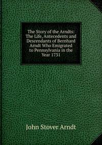 The Story of the Arndts: The Life, Antecedents and Descendants of Bernhard Arndt Who Emigrated to Pennsylvania in the Year 1731