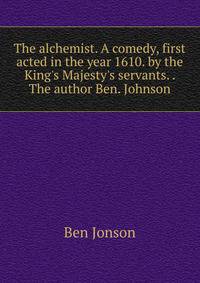 The alchemist. A comedy, first acted in the year 1610. by the King's Majesty's servants. . The author Ben. Johnson.