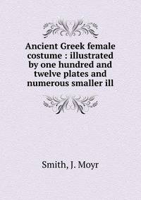 Ancient Greek female costume : illustrated by one hundred and twelve plates and numerous smaller ill