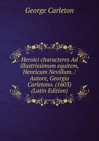 Heroici characteres Ad illustrissimum equitem, Henricum Nevillum. / Autore, Georgio Carletono. (1603) (Latin Edition)