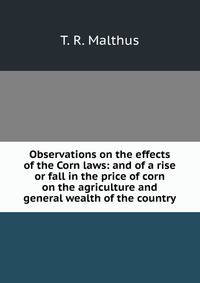 Observations on the effects of the Corn laws: and of a rise or fall in the price of corn on the agriculture and general wealth of the country.