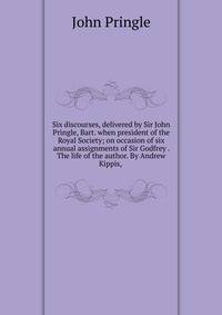 Six discourses, delivered by Sir John Pringle, Bart. when president of the Royal Society; on occasion of six annual assignments of Sir Godfrey . The life of the author. By Andrew Kippis, .