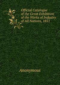 Official Catalogue of the Great Exhibition of the Works of Industry of All Nations, 1851 .