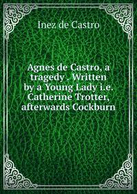 Agnes de Castro, a tragedy . Written by a Young Lady i.e. Catherine Trotter, afterwards Cockburn.