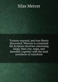 Tyranny exposed, and true liberty discovered. Wherein is contained the Scripture doctrine concerning kings; their rise, reign, and downfall: together with the total overthrow of Antichrist.