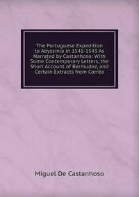 The Portuguese Expedition to Abyssinia in 1541-1543 As Narrated by Castanhoso: With Some Contemporary Letters, the Short Account of Bermudez, and Certain Extracts from Correa