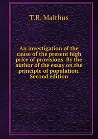 An investigation of the cause of the present high price of provisions. By the author of the essay on the principle of population. Second edition.