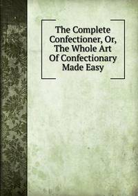 The Complete Confectioner, Or, The Whole Art Of Confectionary Made Easy