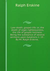 Law-death, gospel-life: or, the death of legal righteousness, the life of gospel holiness. Being the substance of several sermons upon Galations ii. 19. . By Mr. Ralph Erskine, .