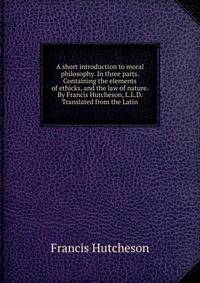 A short introduction to moral philosophy. In three parts. Containing the elements of ethicks, and the law of nature. By Francis Hutcheson, L.L.D. Translated from the Latin.