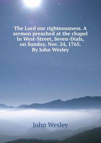 The Lord our righteousness. A sermon preached at the chapel in West-Street, Seven-Dials, on Sunday, Nov. 24, 1765. By John Wesley.